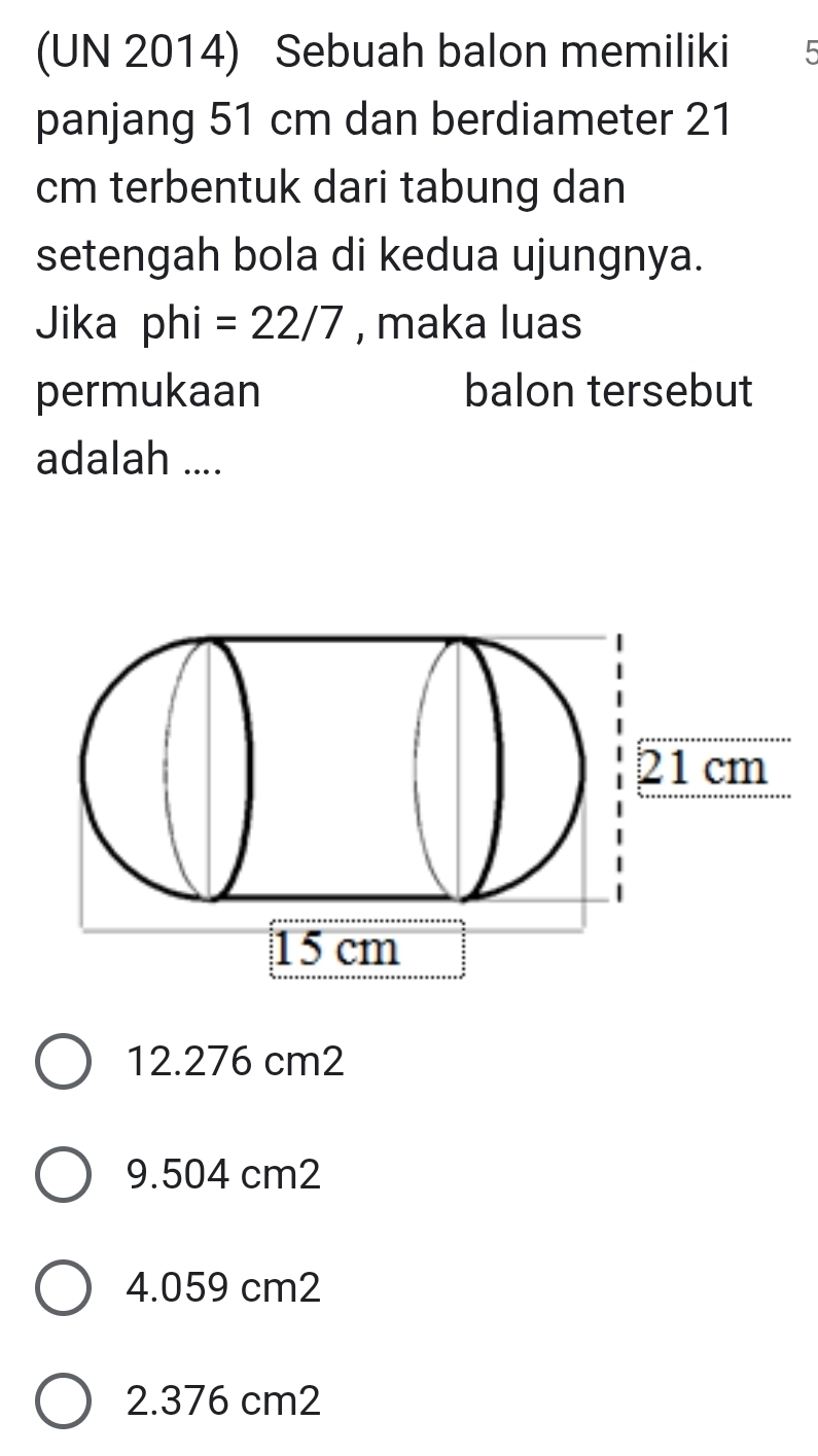 (UN 2014) Sebuah balon memiliki 5
panjang 51 cm dan berdiameter 21
cm terbentuk dari tabung dan
setengah bola di kedua ujungnya.
Jika phi =22/7 , maka luas
permukaan balon tersebut
adalah ....
12.276 cm2
9.504 cm2
4.059 cm2
2. 376 cm2