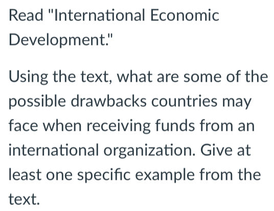 Read "International Economic 
Development." 
Using the text, what are some of the 
possible drawbacks countries may 
face when receiving funds from an 
international organization. Give at 
least one specific example from the 
text.