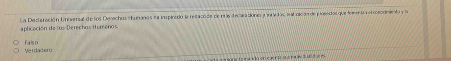 La Declaración Universal de los Derechos Humanos ha inspirado la redacción de más declaraciones y tratados, realización de proyectos que fomentan el conocimiento y la
aplicación de los Derechos Humanos.
Falso
Verdadero
a cada persona tomando en cuenta sus individualidades.