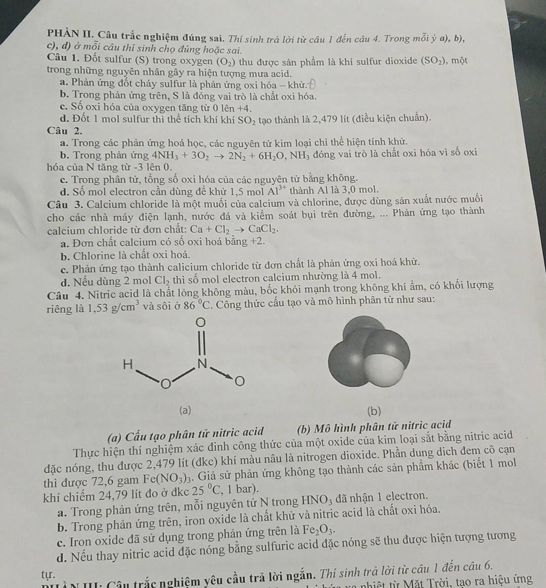 PHÀN II. Câu trắc nghiệm đúng sai. Thí sinh trả lời từ câu 1 đến câu 4. Trong mỗi ý a), b),
c), d) ở mỗi câu thí sinh chọ đúng hoặc sai.
Câu 1. Đốt sulfur (S) trong oxygen (O_2) thu được sản phầm là khí sulfur dioxide (SO_2) , một
trong những nguyên nhân gây ra hiện tượng mưa acid.
a. Phản ứng đốt cháy sulfur là phản ứng oxi hóa - khử.
b. Trong phản ứng trên, S là đóng vai trò là chất oxi hóa.
c. Số oxi hóa của oxygen tăng từ 0 lên +4.
d. Đốt 1 mol sulfur thì thể tích khí khí SO_2 tạo thành là 2,479 lít (điều kiện chuẩn).
Câu 2.
a. Trong các phản ứng hoá học, các nguyên tử kim loại chỉ thể hiện tính khử.
b. Trong phản ứng 4NH_3+3O_2to 2N_2+6H_2O,NH_3 đóng vai trò là chất oxi hóa vì số oxi
hóa của N tăng từ -3 lên 0.
c. Trong phân tử, tổng số oxi hóa của các nguyên tử bằng không.
d. Số mol electron cần dùng đề khử 1,5 mol Al^(3+) thành Al là 3,0 mol.
Câu 3. Calcium chloride là một muối của calcium và chlorine, được dùng sản xuất nước muối
cho các nhà máy điện lạnh, nước đá và kiểm soát bụi trên đường, ... Phản ứng tạo thành
calcium chloride từ đơn chất: Ca+Cl_2to CaCl_2.
a. Đơn chất calcium có số oxi hoá bằng +2.
b. Chlorine là chất oxi hoá.
c. Phản ứng tạo thành calicium chloride từ đơn chất là phản ứng oxi hoá khử.
d. Nếu dùng 2 mol Cl_2 thì số mol electron calcium nhường là 4 mol.
Câu 4. Nitric acid là chất lỏng không màu, bốc khói mạnh trong không khí ẩm, có khối lượng
riêng là 1,53g/cm^3 và sôi ở 86°C. Công thức cấu tạo và mô hình phân tử như sau:
(a) (b)
(a) Cấu tạo phân tử nitric acid (b) Mô hình phân tử nitric acid
Thực hiện thí nghiệm xác đinh công thức của một oxide của kim loại sắt bằng nitric acid
đặc nóng, thu được 2,479 lít (đkc) khí màu nâu là nitrogen dioxide. Phần dung dich đem cô cạn
thì được 72,6 gam Fe(NO_3)_3. Giả sử phản ứng không tạo thành các sản phầm khác (biết 1 mol
khí chiếm 24,79 lít đo ở đkc 25°C , 1 bar).
a. Trong phản ứng trên, mỗi nguyên tử N trong HNO_3 đã nhận 1 electron.
b. Trong phản ứng trên, iron oxide là chất khử và nitric acid là chất oxi hóa.
c. Iron oxide đã sử dụng trong phản ứng trên là Fe_2O_3.
d. Nếu thay nitric acid đặc nóng bằng sulfuric acid đặc nóng sẽ thu được hiện tượng tương
tyr.
N III: Câu trắc nghiệm yêu cầu trả lời ngắn. Thí sinh trả lời từ câu 1 đến câu 6.
a nhiệt từ Mặt Trời, tao ra hiệu ứng