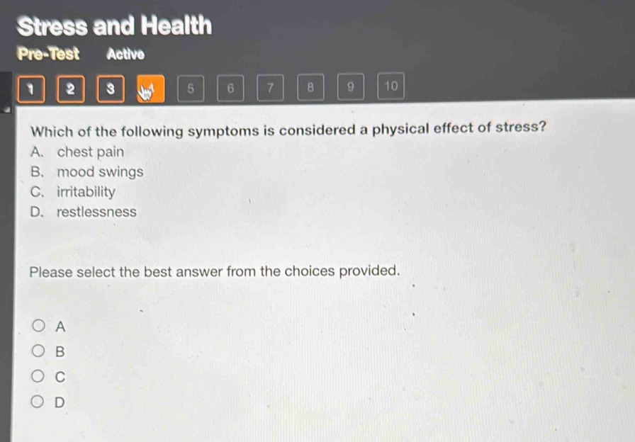 Stress and Health
Pre-Test Activo
1 2 3 5 6 7 8 9 10
Which of the following symptoms is considered a physical effect of stress?
A. chest pain
B. mood swings
C. irritability
D. restlessness
Please select the best answer from the choices provided.
A
B
C
D