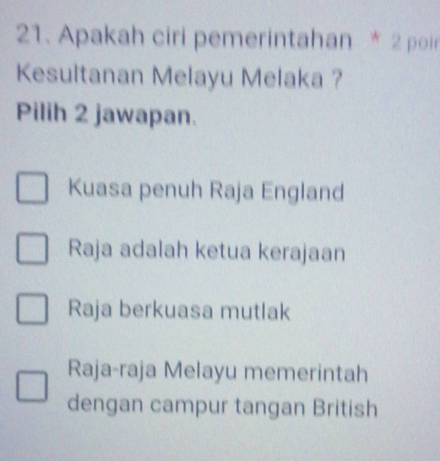 Apakah ciri pemerintahan * 2 poir
Kesultanan Melayu Melaka ?
Pilih 2 jawapan.
Kuasa penuh Raja England
Raja adalah ketua kerajaan
Raja berkuasa mutlak
Raja-raja Melayu memerintah
dengan campur tangan British