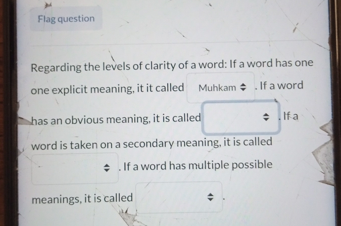 Flag question
Regarding the levels of clarity of a word: If a word has one
one explicit meaning, it it called Muhkam If a word
has an obvious meaning, it is called If a
word is taken on a secondary meaning, it is called
. If a word has multiple possible
meanings, it is called