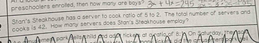 preschoolers enrolled, then how many are boys? 
Stan's Steakhouse has a server to cook ratio of 5 to 2. The total number of servers and 
cooks is 42. How many servers does Stan's Steakhouse employ? 
emen park sells child and adut tickers at a ratio of . a On Saturday, they so 
ow many tickets did the amusement bark .