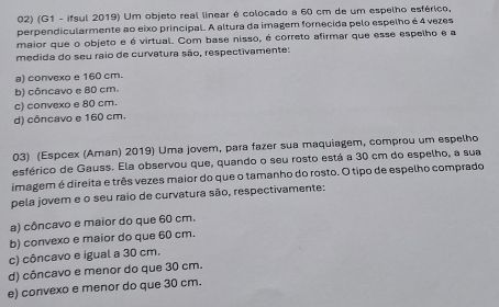 (G1 - ifsul 2019) Um objeto real linear é colocado a 60 cm de um espelho esférico,
perpendicularmente ao eixo principal. A altura da imagem fornecida pelo espelho é 4 vezes
maior que o objeto e é virtual. Com base nisso, é correto afirmar que esse espelho e a
medida do seu raio de curvatura são, respectivamente:
a) convexo e 160 cm.
b) côncavo e 80 cm.
c) convexo e 80 cm.
d) côncavo e 160 cm.
03) (Espcex (Aman) 2019) Uma jovem, para fazer sua maquiagem, comprou um espelho
esférico de Gauss. Ela observou que, quando o seu rosto está a 30 cm do espelho, a sua
imagem é direita e três vezes maior do que o tamanho do rosto. O tipo de espelho comprado
pela jovem e o seu raio de curvatura são, respectivamente:
a) côncavo e maior do que 60 cm.
b) convexo e maior do que 60 cm.
c) côncavo e igual a 30 cm.
d) côncavo e menor do que 30 cm.
e) convexo e menor do que 30 cm.