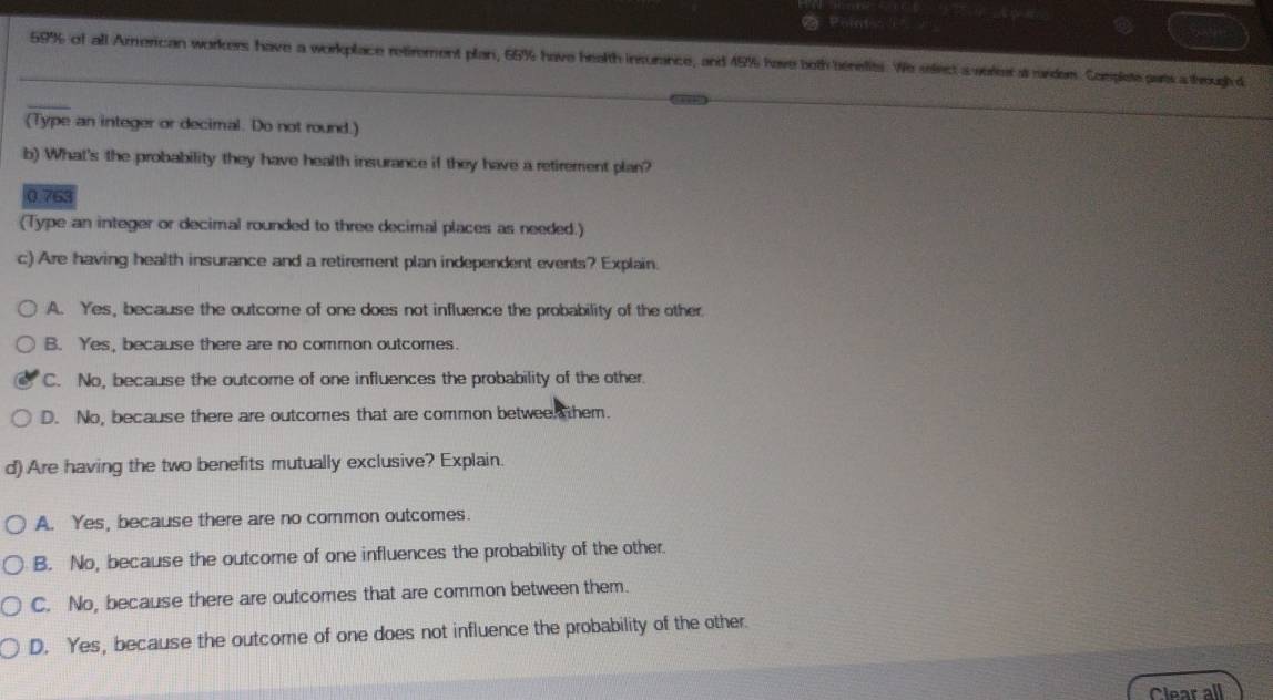 Point
_ 59% of all American workers have a workplace retirement plan, 65% have health insurance, and 45% have both benefits. We select a sereet as rander. Complete pars a though d
(Type an integer or decimal. Do not round.)
b) What's the probability they have health insurance if they have a retirement plan?
0.763
(Type an integer or decimal rounded to three decimal places as needed.)
c) Are having health insurance and a retirement plan independent events? Explain.
A. Yes, because the outcome of one does not influence the probability of the other
B. Yes, because there are no common outcomes.
C. No, because the outcome of one influences the probability of the other.
D. No, because there are outcomes that are common betwee them.
d) Are having the two benefits mutually exclusive? Explain.
A. Yes, because there are no common outcomes.
B. No, because the outcome of one influences the probability of the other.
C. No, because there are outcomes that are common between them.
D. Yes, because the outcome of one does not influence the probability of the other.
Clear all