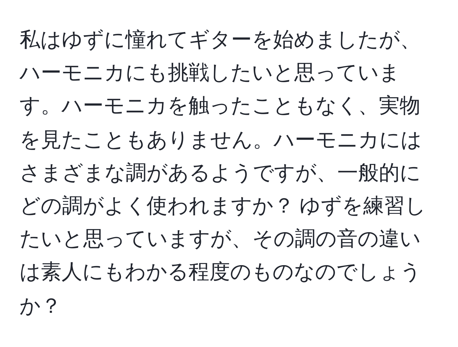 私はゆずに憧れてギターを始めましたが、ハーモニカにも挑戦したいと思っています。ハーモニカを触ったこともなく、実物を見たこともありません。ハーモニカにはさまざまな調があるようですが、一般的にどの調がよく使われますか？ ゆずを練習したいと思っていますが、その調の音の違いは素人にもわかる程度のものなのでしょうか？