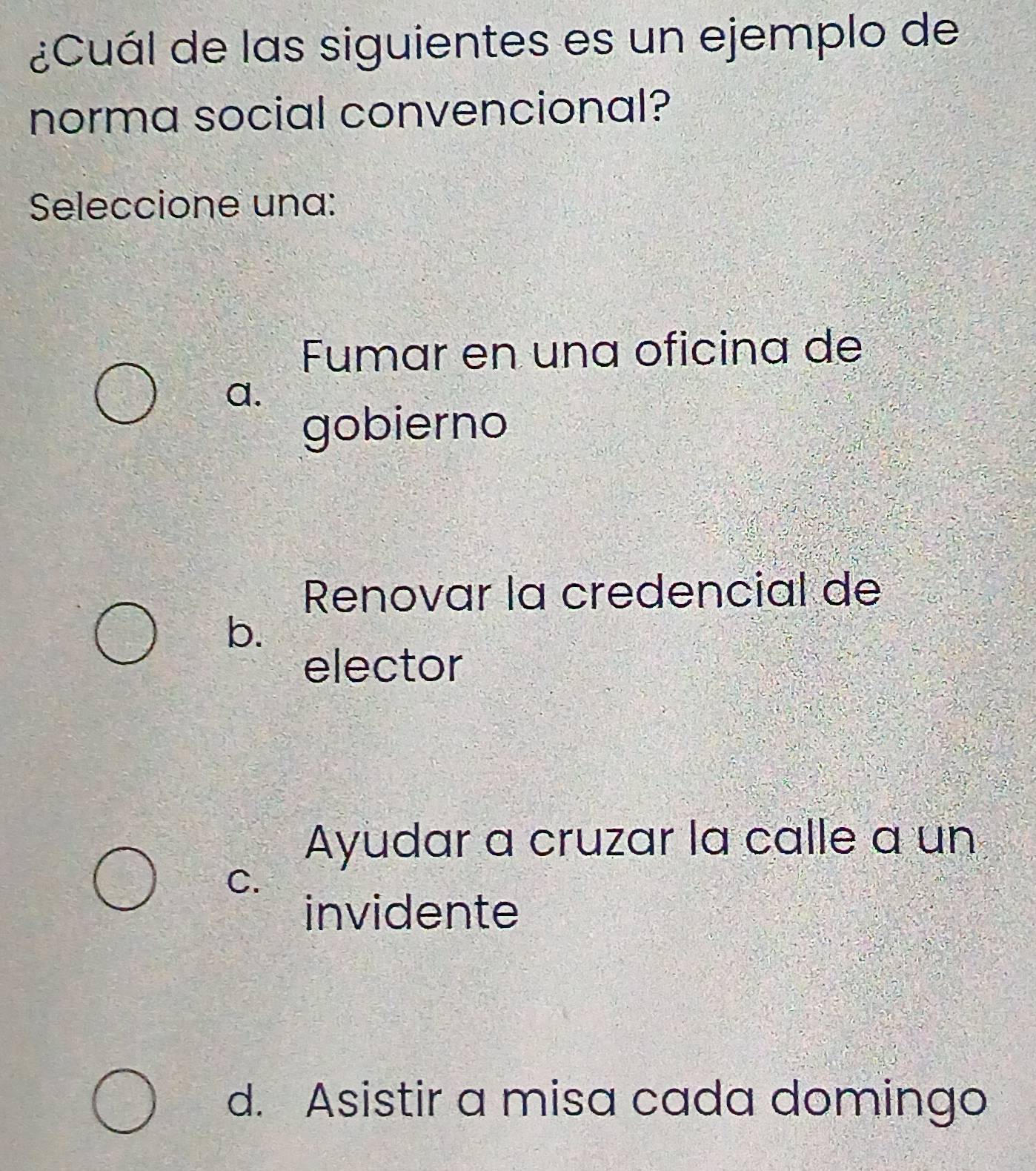 ¿Cuál de las siguientes es un ejemplo de
norma social convencional?
Seleccione una:
Fumar en una oficina de
a.
gobierno
Renovar la credencial de
b.
elector
Ayudar a cruzar la calle a un
C.
invidente
d. Asistir a misa cada domingo