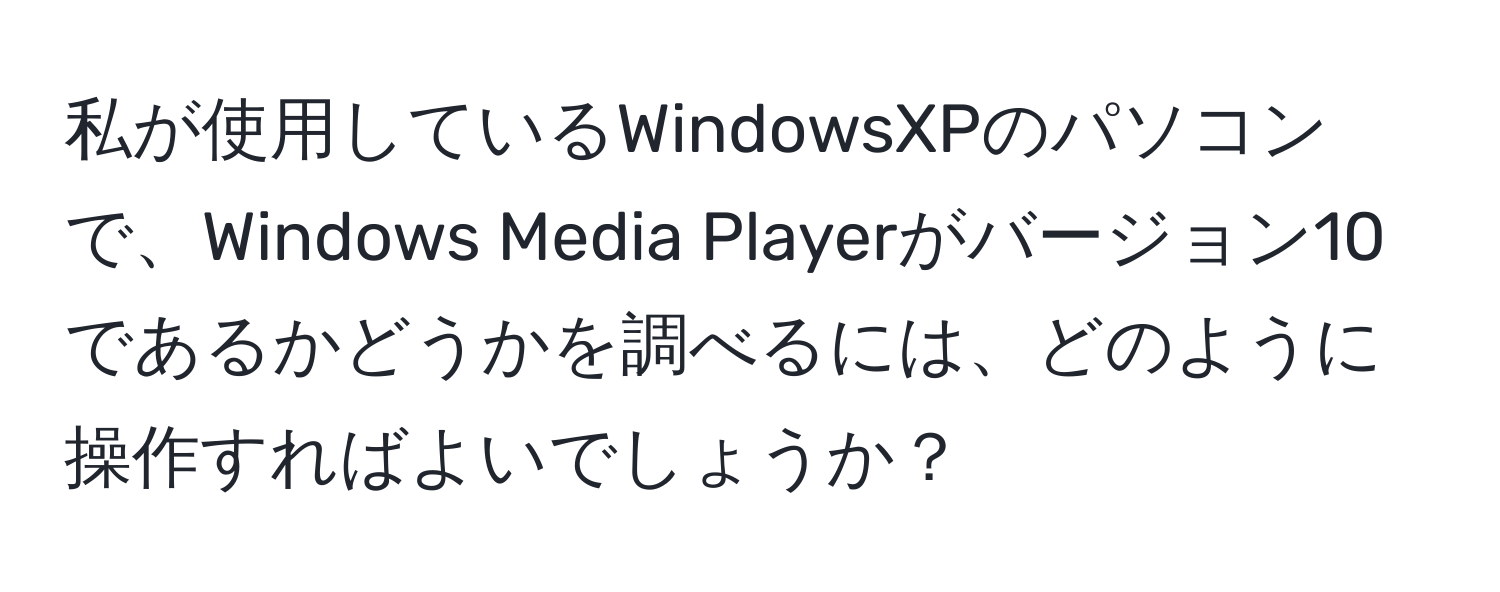 私が使用しているWindowsXPのパソコンで、Windows Media Playerがバージョン10であるかどうかを調べるには、どのように操作すればよいでしょうか？