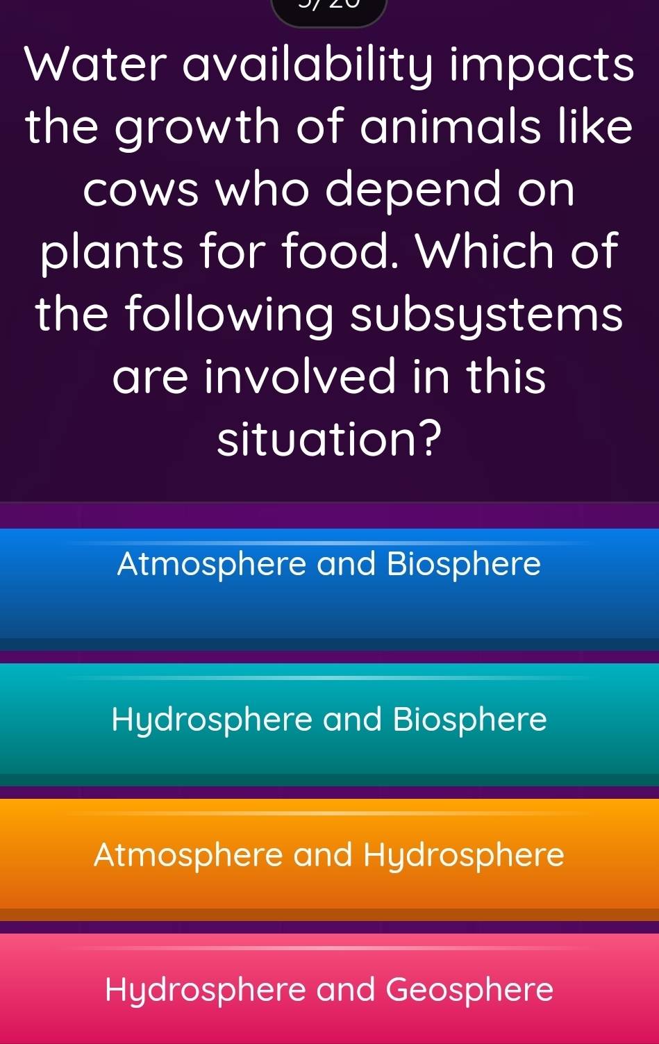 Water availability impacts
the growth of animals like
cows who depend on
plants for food. Which of
the following subsystems
are involved in this
situation?
Atmosphere and Biosphere
Hydrosphere and Biosphere
Atmosphere and Hydrosphere
Hydrosphere and Geosphere