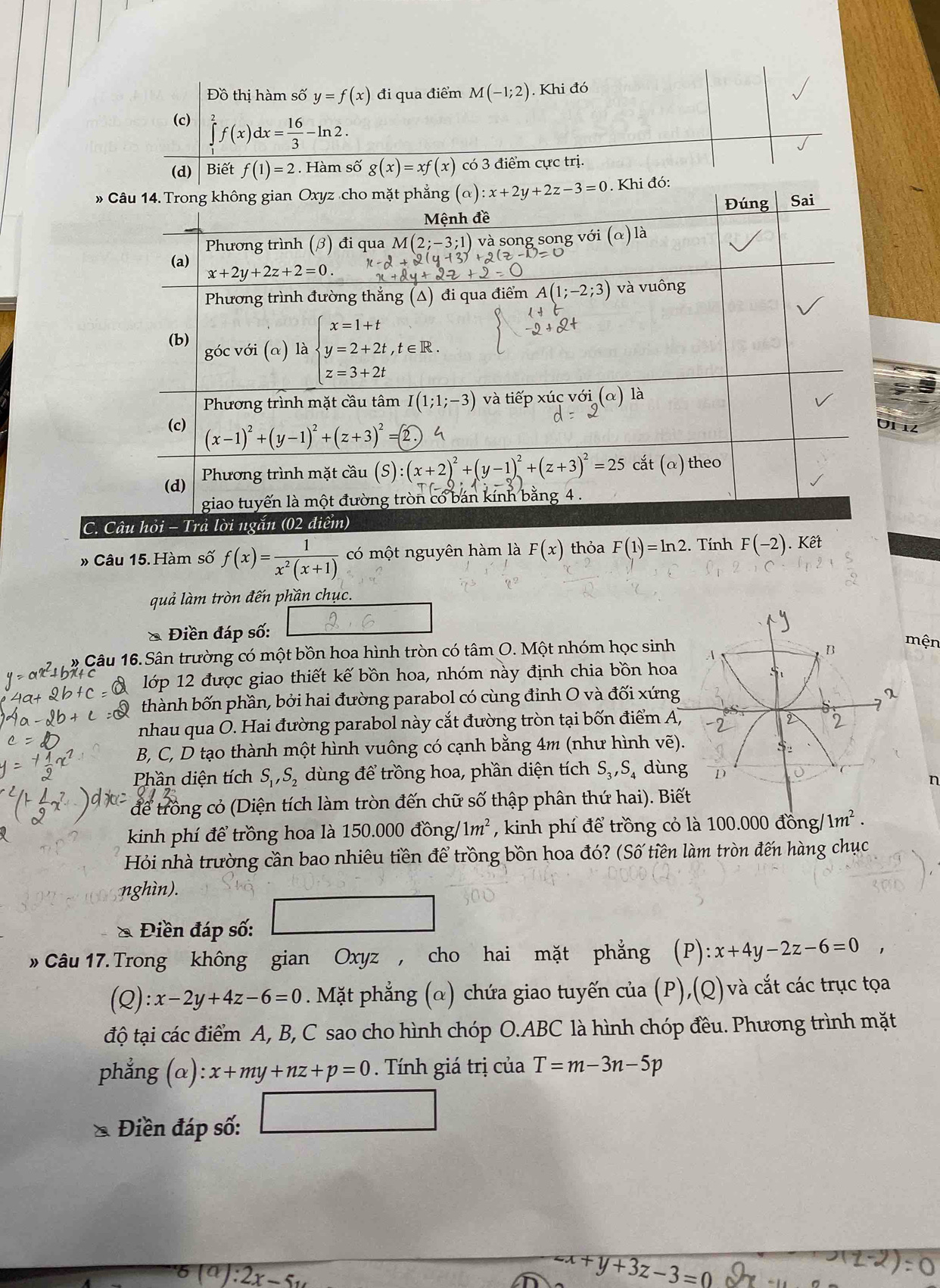 Đồ thị hàm số y=f(x) đi qua điểm M(-1;2). Khi đó
(c) ∈tlimits _1^(2f(x)dx=frac 16)3-ln 2.
(d) Biết f(1)=2. Hàm số g(x)=xf(x) có 3 điểm cực trị.
» Câu 14. Trong không gian Oxyz cho mặt phẳng (alpha ):x+2y+2z-3=0. Khi đó:
Đúng Sai
Mệnh đề
Phương trình (beta ) đi qua M(2;-3;1) và song song y (alpha )1 a
(a) x+2y+2z+2=0
Phương trình đường thẳng (Δ) đi qua điểm A(1;-2;3) và vuông
(b) góc với (α) là beginarrayl x=1+t y=2+2t,t∈ R. z=3+2tendarray.
Phương trình mặt cầu tâm I(1;1;-3) và tiếp xúc với (α) là
(c) (x-1)^2+(y-1)^2+(z+3)^2=
U1 12
(d)  Phương trình mặt cầu (S :(x+2)^2+(y-1)^2+(z+3)^2=25 cắt (α) theo
giao tuyến là một đường tròn có bán kính bằng 4 .
C. Câu hỏi - Trả lời ngắn (02 điểm)
» Câu 15. Hàm số f(x)= 1/x^2(x+1)  có một nguyên hàm là F(x) thỏa F(1)=ln 2. Tính F(-2).Khat et
quả làm tròn đến phần chục.
& Điền đáp số:
* Câu 16. Sân trường có một bồn hoa hình tròn có tâm O. Một nhóm học sin
mện
lớp 12 được giao thiết kế bồn hoa, nhóm này định chia bồn ho
thành bốn phần, bởi hai đường parabol có cùng đỉnh O và đối xứ
nhau qua O. Hai đường parabol này cắt đường tròn tại bốn điểm 
B, C, D tạo thành một hình vuông có cạnh bằng 4m (như hình v
Phần diện tích S_1,S_2 dùng để trồng hoa, phần diện tích S_3,S_4 dù
n
để trồng cỏ (Diện tích làm tròn đến chữ số thập phân thứ hai). 
kinh phí để trồng hoa là 150.000 d ồng/ 1m^2 , kinh phí để trồng cỏ là 100.000 đồn g/1m^2.
Hỏi nhà trường cần bao nhiêu tiền để trồng bồn hoa đó? (Số tiền làm tròn đến hàng chục
nghìn).
& Điền đáp số:
» Câu 17. Trong không gian Oxyz , cho hai mặt phẳng (P) x+4y-2z-6=0,
(Q): x-2y+4z-6=0. Mặt phẳng (α) chứa giao tuyến của (P),(Q) và cắt các trục tọa
độ tại các điểm A, B, C sao cho hình chóp O.ABC là hình chóp đều. Phương trình mặt
phẳng (α): x+my+nz+p=0. Tính giá trị của T=m-3n-5p
U_1
* Điền đáp số: □ =18
(a):2x-5u
zx+y+3z-3=0