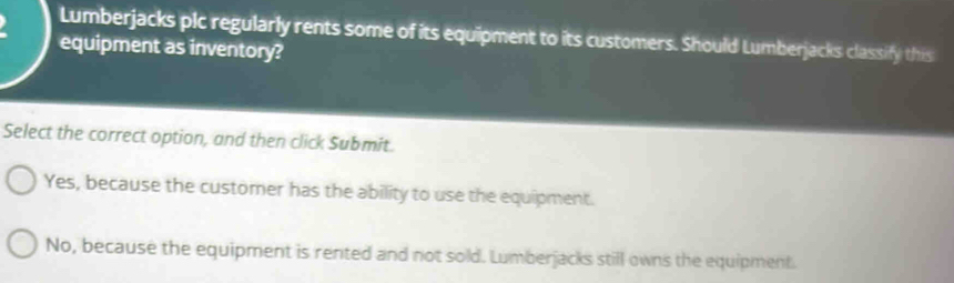 Lumberjacks plc regularly rents some of its equipment to its customers. Should Lumberjacks classify this
equipment as inventory?
Select the correct option, and then click Submit.
Yes, because the customer has the ability to use the equipment.
No, because the equipment is rented and not sold. Lumberjacks still owns the equipment.