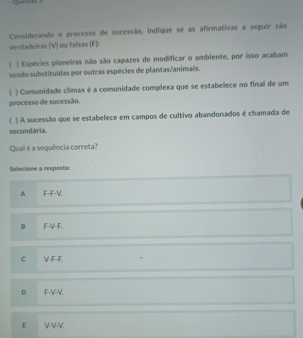 Considerando o processo de sucessão, indique se as afirmativas a seguir são
verdadeiras (V) ou falsas (F):
 ) Espécies pioneiras não são capazes de modificar o ambiente, por isso acabam
sendo substituídas por outras espécies de plantas/animais.
( ) Comunidade clímax é a comunidade complexa que se estabelece no final de um
processo de sucessão.
 ) A sucessão que se estabelece em campos de cultivo abandonados é chamada de
secundária.
Qual é a sequência correta?
Selecione a resposta:
A F-F-V.
B F-V-F.
C V-F-F.
D F-V-V.
E V-V-V.