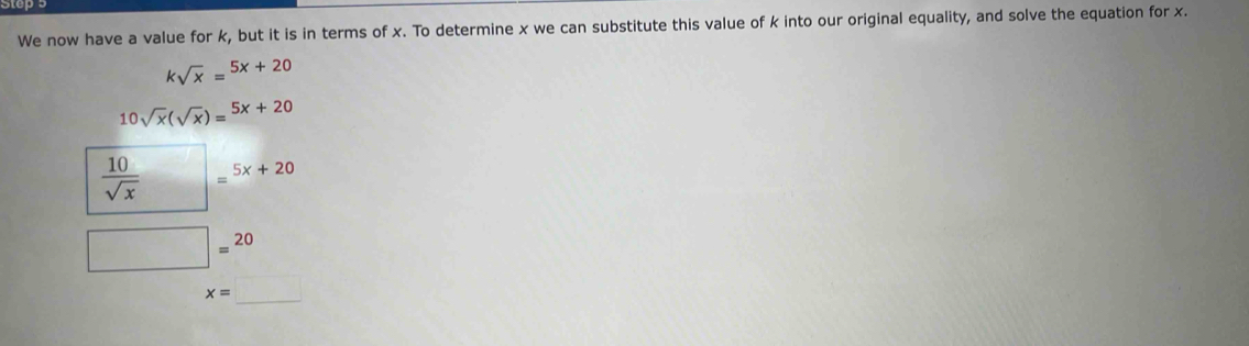 We now have a value for k, but it is in terms of x. To determine x we can substitute this value of k into our original equality, and solve the equation for x.
ksqrt(x)=^5x+20
10sqrt(x)(sqrt(x))=^5x+20
 10/sqrt(x)  □ =5x+20
□ =20
_
x= ()