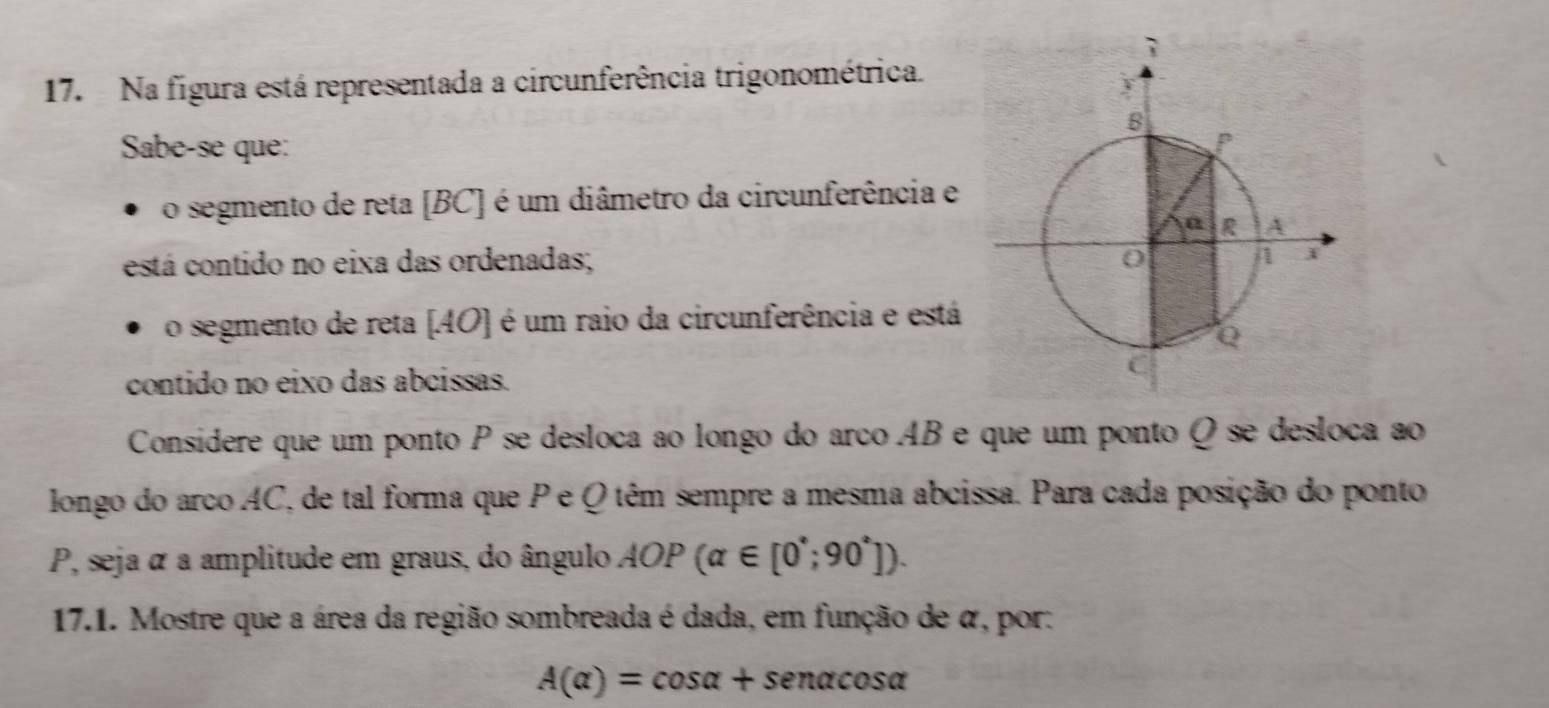 Na figura está representada a circunferência trigonométrica. 
Sabe-se que: 
o segmento de reta [BC] é um diâmetro da circunferência e 
est tá contido no eixa das ordenadas; 
o segmento de reta [ 40 ] é um raio da circunferência e está 
contido no eixo das abcissas. 
Consídere que um ponto P se desloca ao longo do arco AB e que um ponto Q se desloca ao 
longo do arco AC, de tal forma que P e Q têm sempre a mesma abcissa. Para cada posição do ponto
P, seja α a amplitude em graus, do ângulo AOP(alpha ∈ [0^*;90^*]). 
17.1. Mostre que a área da região sombreada é dada, em função de α, por:
A(alpha )=cos alpha +sen alpha cos alpha