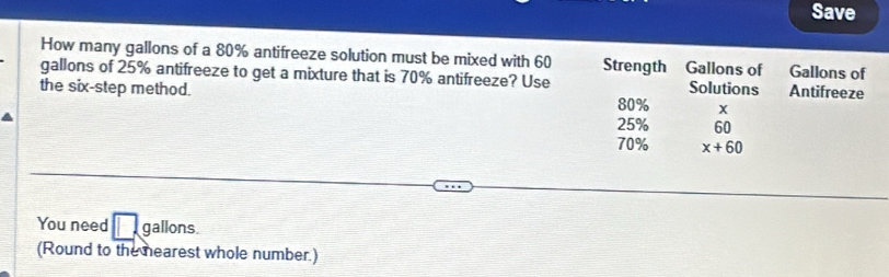 Save 
How many gallons of a 80% antifreeze solution must be mixed with 60 Strength Gallons of Gallons of 
gallons of 25% antifreeze to get a mixture that is 70% antifreeze? Use 
the six-step method. Solutions Antifreeze
80% x
25% 60
70% x+60
You need □ gallons. 
(Round to the mearest whole number.)