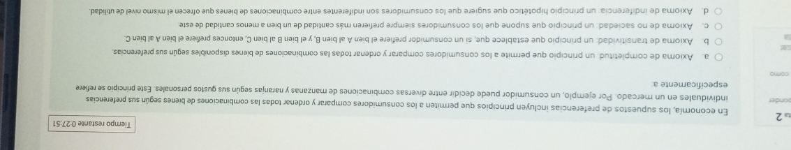 Tiempo restante 0:27:51
ω2 En economía, los supuestos de preferencias incluyen principios que permiten a los consumidores comparar y ordenar todas las combinaciones de bienes según sus preferencias
ponder individuales en un mercado. Por ejemplo, un consumidor puede decidir entre diversas combinaciones de manzanas y naranjas según sus gustos personales. Este principio se refiere
específicamente a:
como
a. Axioma de completitud: un principio que permite a los consumidores comparar y ordenar todas las combinaciones de bienes disponibles según sus preferencias.
car b. Axioma de transitividad: un principio que establece que, si un consumidor prefiere el bien A al bien B, y el bien B al bien C, entonces prefiere el bien A al bien C.
c. Axioma de no saciedad: un principio que supone que los consumidores siempre prefieren más cantidad de un bien a menos cantidad de este
d. Axioma de indiferencia: un principio hipotético que sugiere que los consumidores son indiferentes entre combinaciones de bienes que ofrecen el mismo nivel de utilidad.