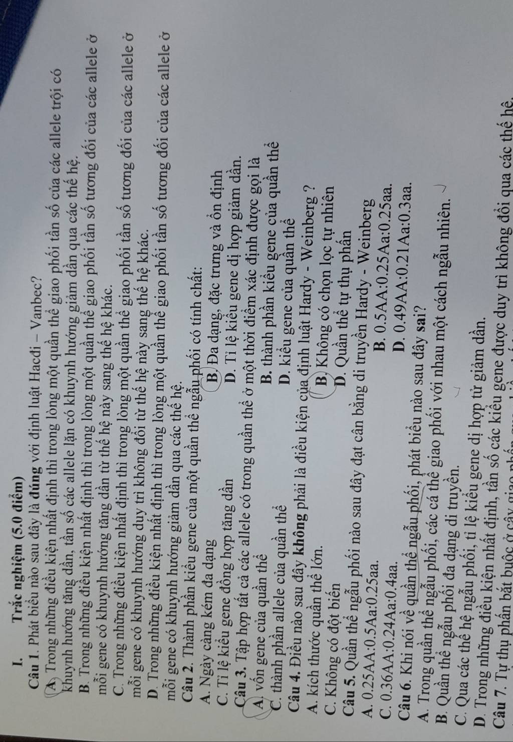 Trắc nghiệm (5.0 điểm)
Câu 1. Phát biểu nào sau đây là đúng với định luật Hacđi - Vanbec?
A Trong những điều kiện nhất định thì trong lòng một quần thể giao phối tần số của các allele trội có
khuynh hướng tăng dần, tần số các allele lặn có khuynh hướng giảm dần qua các thế hệ.
B. Trong những điều kiện nhất định thì trong lòng một quần thể giao phối tần số tương đối của các allele ở
mỗi gene có khuynh hướng tăng dần từ thế hệ này sang thế hệ khác.
C. Trong những điều kiện nhất định thì trong lòng một quần thể giao phối tần số tương đối của các allele ở
mỗi gene có khuynh hướng duy trì không đổi từ thế hệ này sang thế hệ khác.
D. Trong những điều kiện nhất định thì trong lòng một quần thể giao phối tần số tương đối của các allele ở
mỗi gene có khuynh hướng giảm dần qua các thế hệ.
Câu 2. Thành phần kiểu gene của một quần thể ngẫu phối có tính chất:
A. Ngày càng kém đa dạng B. Đa dạng, đặc trưng và ổn định
C. Tỉ lệ kiểu gene đồng hợp tăng dần D. Tỉ lệ kiểu gene dị hợp giảm dần.
Câu 3. Tập hợp tất cả các allele có trong quần thể ở một thời điểm xác định được gọi là
A vốn gene của quần thể B. thành phần kiểu gene của quần thể
C. thành phần allele của quần thể D. kiểu gene của quần thể
Câu 4. Điều nào sau đây không phải là điều kiện của định luật Hardy - Weinberg ?
A. kích thước quần thể lớn. B) Không có chọn lọc tự nhiên
C. Không có đột biến D. Quần thể tự thụ phần
Câu 5. Quần thể ngẫu phối nào sau đây đạt cân bằng di truyền Hardy - Weinberg
A. 0.25AA:0.5Aa:0.25aa. B. 0.5AA:0.25Aa:0.25aa.
C. 0.36AA:0.24Aa:0.4aa. D. 0.49AA:0.21Aa:0.3aa.
Câu 6. Khi nói về quần thể ngẫu phối, phát biểu nào sau đây sai?
A. Trong quần thể ngẫu phối, các cá thể giao phối với nhau một cách ngẫu nhiên.
B. Quần thể ngẫu phối đa dạng di truyền.
C. Qua các thế hệ ngẫu phối, tỉ lệ kiểu gene dị hợp tử giảm dần.
D. Trong những điều kiện nhất định, tần số các kiều gene được duy trì không đổi qua các thế hệ,
Câu 7. Tự thụ phần bắt buộc ở cây gi: