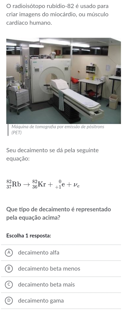 radioisótopo rubídio-82 é usado para
criar imagens do miocárdio, ou músculo
cardíaco humano.
Máquina de tomografia por emissão de pósitrons
(PET)
Seu decaimento se dá pela seguinte
equação:
_(37)^(82)Rbto _(36)^(82)Kr+_(+1)^0e+nu _e
Que tipo de decaimento é representado
pela equação acima?
Escolha 1 resposta:
decaimento alfa
P decaimento beta menos
decaimento beta mais
D decaimento gama