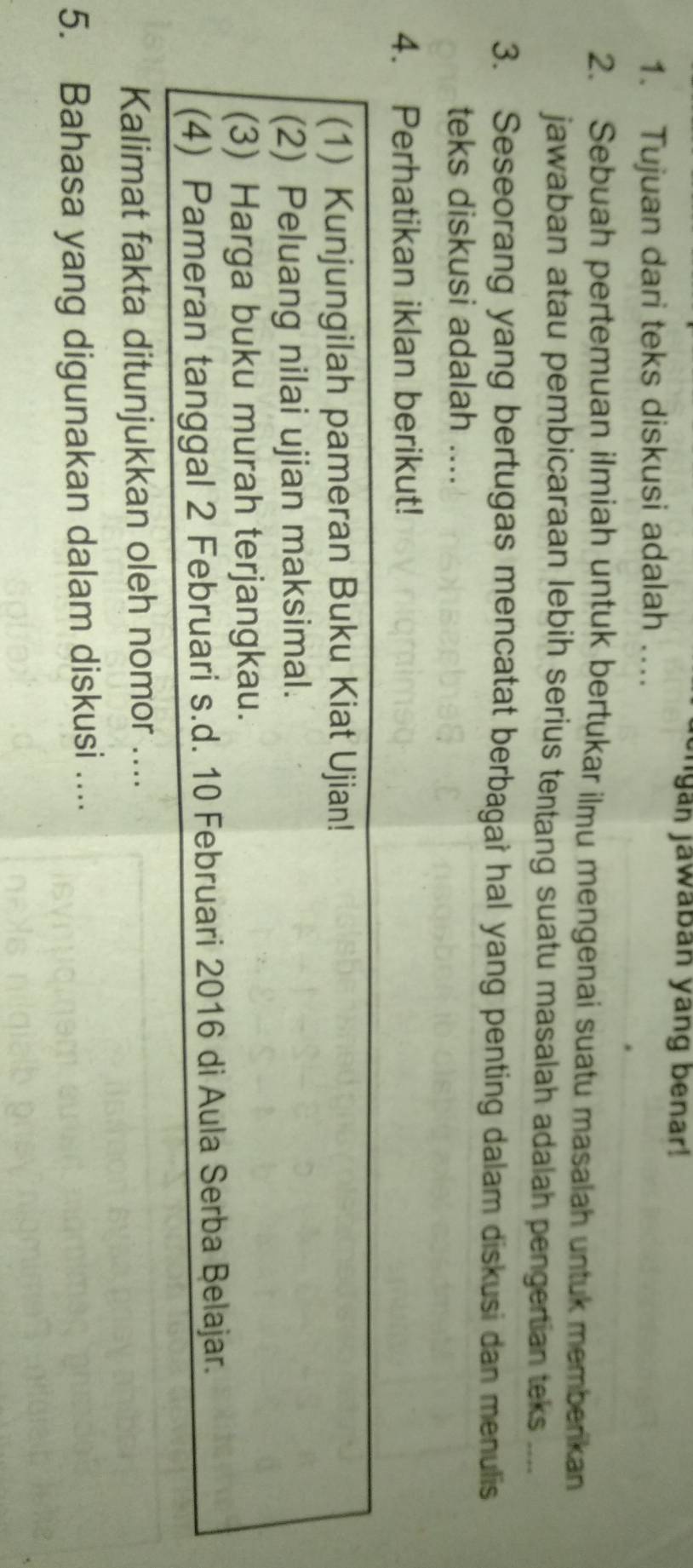 engan jawaban yang benar! 
1. Tujuan dari teks diskusi adalah …. 
2. Sebuah pertemuan ilmiah untuk bertukar ilmu mengenai suatu masalah untuk memberkan 
jawaban atau pembicaraan lebih serius tentang suatu masalah adalah pengertian teks .... 
3. Seseorang yang bertugas mencatat berbagai hal yang penting dalam diskusi dan menulis 
teks diskusi adalah .... 
4. Perhatikan iklan berikut! 
(1) Kunjungilah pameran Buku Kiat Ujian! 
(2) Peluang nilai ujian maksimal. 
(3) Harga buku murah terjangkau. 
(4) Pameran tanggal 2 Februari s.d. 10 Februari 2016 di Aula Serba Belajar. 
Kalimat fakta ditunjukkan oleh nomor .... 
5. Bahasa yang digunakan dalam diskusi ....