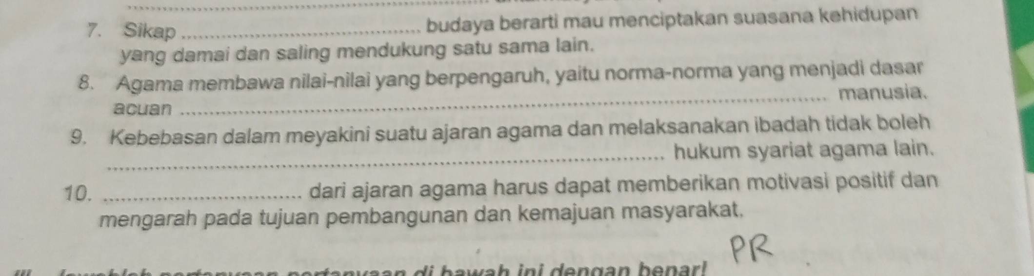 Sikap_ 
budaya berarti mau menciptakan suasana kehidupan 
yang damai dan saling mendukung satu sama lain. 
8. Agama membawa nilai-nilai yang berpengaruh, yaitu norma-norma yang menjadi dasar 
_manusia. 
acuan 
9. Kebebasan dalam meyakini suatu ajaran agama dan melaksanakan ibadah tidak boleh 
_hukum syariat agama lain. 
10. _dari ajaran agama harus dapat memberikan motivasi positif dan 
mengarah pada tujuan pembangunan dan kemajuan masyarakat. 
di b awah ini dengan benar l