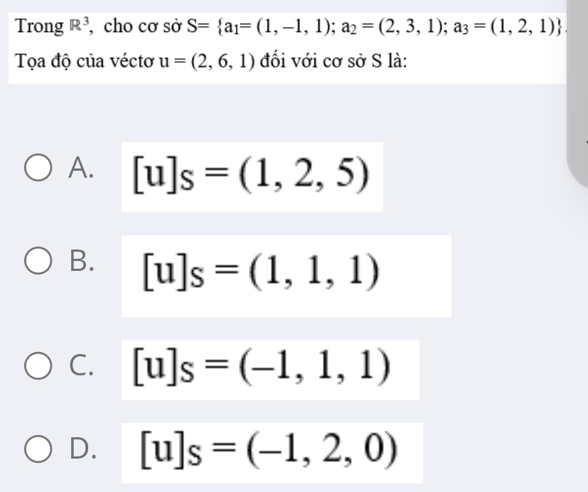 Trong R^3 , cho cơ sở S= a_1=(1,-1,1);a_2=(2,3,1);a_3=(1,2,1)
Tọa độ của véctơ u=(2,6,1) đối với cơ sở S là:
A. [u]s=(1,2,5)
B. [u]s=(1,1,1)
C. [u]s=(-1,1,1)
D. [u]s=(-1,2,0)