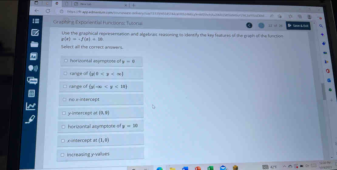 New (ab
https://f1.app.edmentum.con/courseware.oelivery//ua/13139745545744/a180cHM6cy9mM55bc44u2W8f2950d96a729ccn7c
Graphing Exponential Functions: Tutorial 22 nf 26 B Sove & Exit
Use the graphical representation and algebraic reasoning to identify the key features of the graph of the function
g(x)=-f(x)+10. 
Select all the correct answers.
horizontal asymptote of y=0
range of  y|0
range of  y|-∈fty
no x-intercept
y-intercept at (0,9)
horizontal asymptote of y=10
x-intercept at (1,0)
increasing y -values
1230 P9
°????3