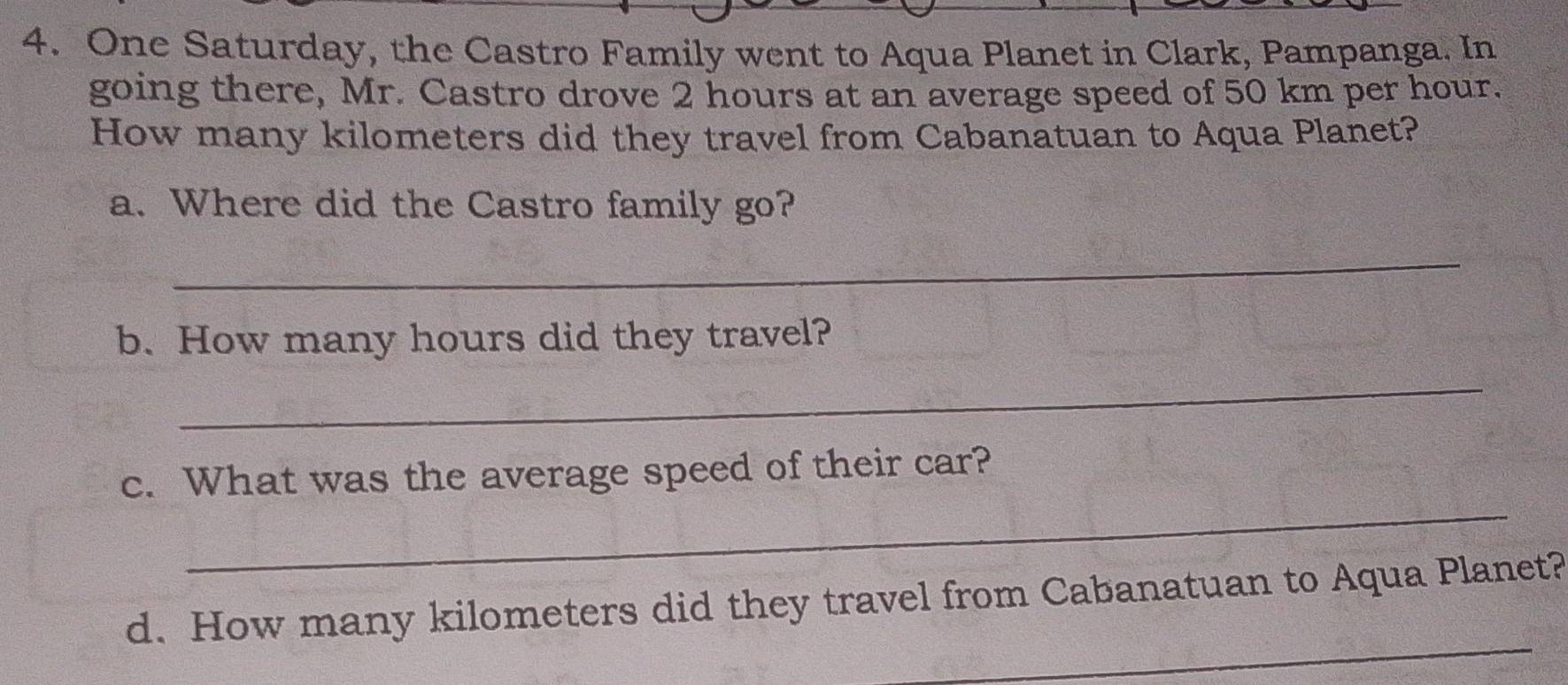 One Saturday, the Castro Family went to Aqua Planet in Clark, Pampanga. In 
going there, Mr. Castro drove 2 hours at an average speed of 50 km per hour. 
How many kilometers did they travel from Cabanatuan to Aqua Planet? 
a. Where did the Castro family go? 
_ 
b. How many hours did they travel? 
_ 
_ 
c. What was the average speed of their car? 
_ 
d. How many kilometers did they travel from Cabanatuan to Aqua Planet?