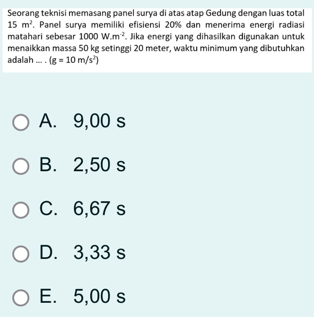 Seorang teknisi memasang panel surya di atas atap Gedung dengan luas total
15m^2. Panel surya memiliki efisiensi 20% dan menerima energi radiasi
matahari sebesar 1000W.m^(-2). Jika energi yang dihasilkan digunakan untuk
menaikkan massa 50 kg setinggi 20 meter, waktu minimum yang dibutuhkan
adalah ... . (g=10m/s^2)
A. 9,00 s
B. 2,50 s
C. 6,67 s
D. 3,33 s
E. 5,00 s