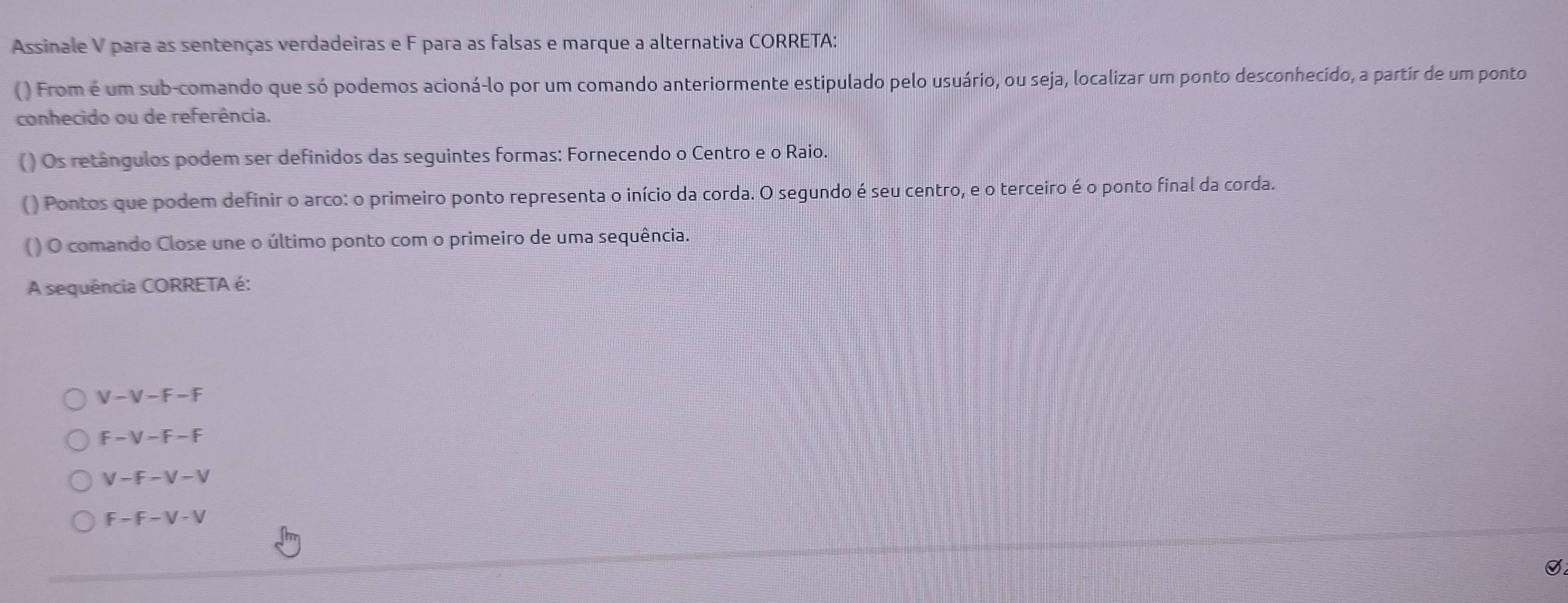 Assinale V para as sentenças verdadeiras e F para as falsas e marque a alternativa CORRETA:
( ) From é um sub-comando que só podemos acioná-lo por um comando anteriormente estipulado pelo usuário, ou seja, localizar um ponto desconhecído, a partir de um ponto
conhecido ou de referência.
() Os retángulos podem ser definidos das seguintes formas: Fornecendo o Centro e o Raio.
() Pontos que podem definir o arco: o primeiro ponto representa o início da corda. O segundo é seu centro, e o terceiro é o ponto final da corda.
() O comando Close une o último ponto com o primeiro de uma sequência.
A sequência CORRETA é:
V - V - F - F
F - V - F - F
V - F - V - V
F - F - V - V
S