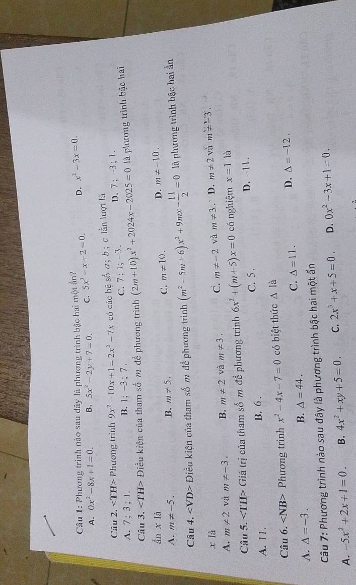 Phương trình nào sau dây là phương trình bậc hai một ần?
A. 0x^2-8x+1=0. B. 5x^2-2y+7=0. C. 5x^3-x+2=0. D. x^2-3x=0.
shat oa
Câu 2. Phương trình 9x^2-10x+1=2x^2-7x có các hệ : ; b ; c lần lượt là
A. 7; 3;1.
B. 1;-3;7.
C. 7;1;-3. D. 7;-3;1.
Câu 3. Điều kiện của tham số m để phương trình (2m+10)x^2+2024x-2025=0 là phương trình bậc hai
ần xla D. m!= -10.
A. m!= -5.
B. m!= 5. C. m!= 10.
Câu 4. Điều kiện của tham số m để phương trình (m^2-5m+6)x^2+9mx- 11/2 =0 là phương trình bậc hai ần
x là
A. m!= 2 và m!= -3. B. m!= 2 và m!= 3. C. m!= -2 và m!= 3. D. m!= 2 vǎ m!= -3.
Câu 5. Giá trị của tham số m đề phương trình 6x^2+(m+5)x=0 có nghiệm x=1 là
C. 5 . D. -11.
A. 11.
B. 6 .
Câu 6. ∠ NB> Phương trình x^2-4x-7=0 có biệt thức △ la
A. △ =-3.
B. △ =44.
C. △ =11.
D. Delta =-12.
Câu 7: Phương trình nào sau đây là phương trình bậc hai một ẩn
A. -5x^2+2x+1=0. B. 4x^2+xy+5=0. C. 2x^3+x+5=0. D. 0x^2-3x+1=0.