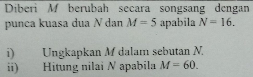 Diberi M berubah secara songsang dengan 
punca kuasa dua N dan M=5 apabila N=16. 
i) Ungkapkan M dalam sebutan N. 
ii) Hitung nilai N apabila M=60.