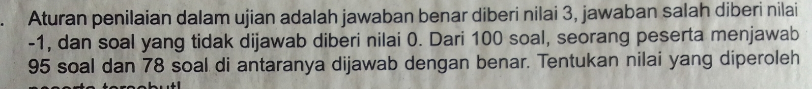 Aturan penilaian dalam ujian adalah jawaban benar diberi nilai 3, jawaban salah diberi nilai
-1, dan soal yang tidak dijawab diberi nilai 0. Dari 100 soal, seorang peserta menjawab
95 soal dan 78 soal di antaranya dijawab dengan benar. Tentukan nilai yang diperoleh