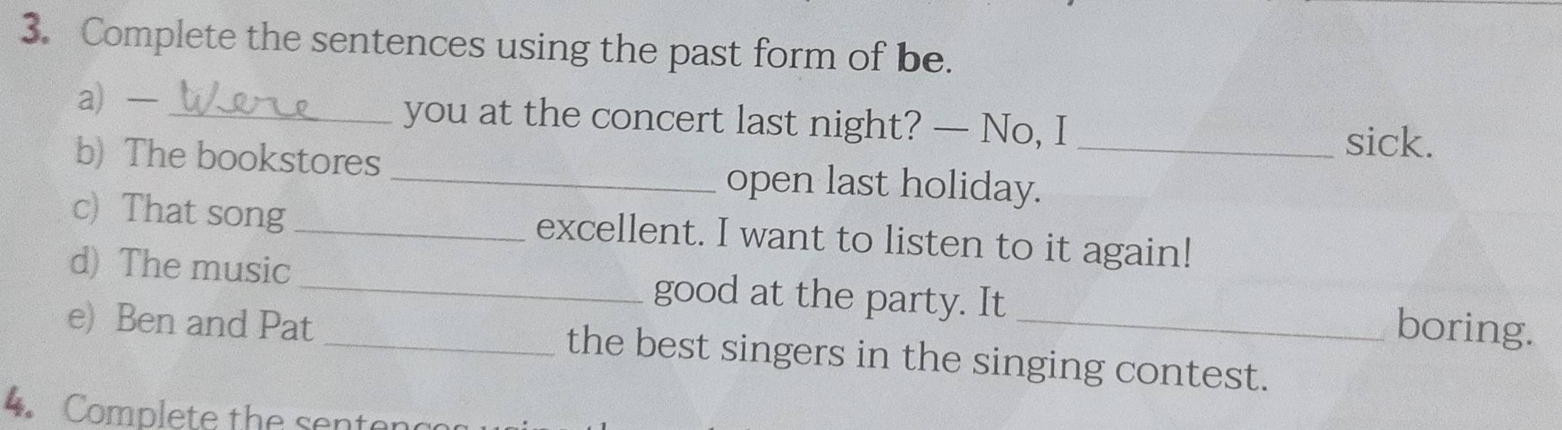 Complete the sentences using the past form of be. 
a — _you at the concert last night? — No, I 
sick. 
b) The bookstores _open last holiday._ 
c) That song _excellent. I want to listen to it again! 
d) The music _good at the party. It boring. 
e) Ben and Pat _the best singers in the singing contest. 
Complete the sent