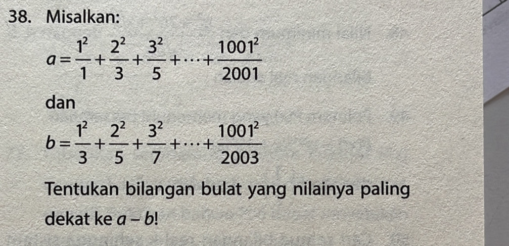 Misalkan:
a= 1^2/1 + 2^2/3 + 3^2/5 +·s + 1001^2/2001 
dan
b= 1^2/3 + 2^2/5 + 3^2/7 +·s + 1001^2/2003 
Tentukan bilangan bulat yang nilainya paling 
dekat ke a-b!