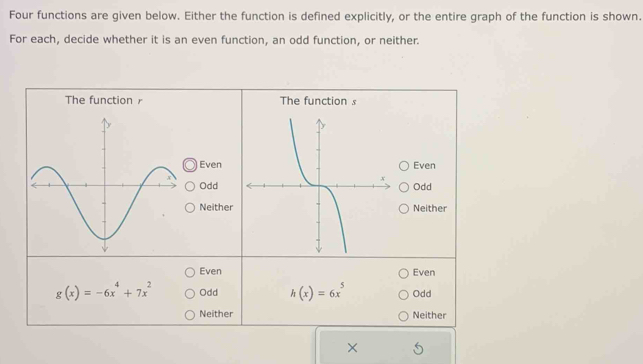 Four functions are given below. Either the function is defined explicitly, or the entire graph of the function is shown.
For each, decide whether it is an even function, an odd function, or neither.
The function The function s
EvenEven
OddOdd
NeitherNeither
Even Even
g(x)=-6x^4+7x^2 Odd h(x)=6x^5 Odd
Neither Neither
×