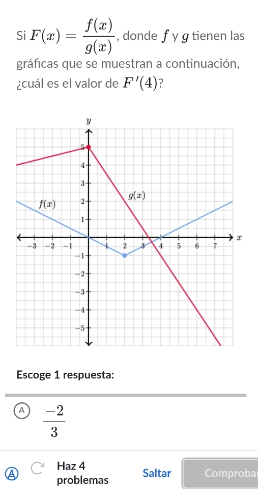 Si F(x)= f(x)/g(x)  , donde f y g tienen las
gráfcas que se muestran a continuación,
¿cuál es el valor de F'(4) ?
Escoge 1 respuesta:
A  (-2)/3 
Haz 4
problemas Saltar Comproba