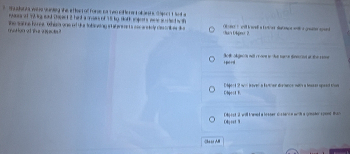 Sudents were teating the effect of force on two different objects. Object 1 had a
mass of 18 kg and Olject 2 had a mass of 15 kg. Both objects were pushed with
the same force. Which one of the following statements accurately describes the Obpect 1 will travel a farther distence with a greater speed
motion of the objects? than Object 2.
Both objects will move in the same direction at the same
speed
Object 2 will travel a farther distance with a lesser speed than
Object 1.
Object 2 will travel a lesser distance with a greater speed than
Object 1.
Clear All