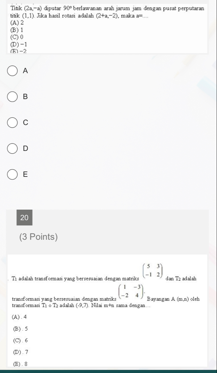 Titik (2a,-a) diputar 90° berlawanan arah jarum jam dengan pusat perputaran
titik (1,1). Jika hasil rotasi adalah (2+a,-2) , maka a= _
(A) 2
(B) 1
(C) 0
(D) -1
(E) -2
A
B
C
D
E
20
(3 Points)
T1 adalah transformasi yang bersesuaian dengan matriks beginpmatrix 5&3 -1&2endpmatrix dan T_2 ad al ah
transformasi yang bersesuaian dengan matriks beginpmatrix 1&-3 -2&4endpmatrix. Bayangan A(m,n) oleh
transformasi T_1 0 T2 adalah (-9,7) Nilai m+t sama dengan...
(A) . 4
(B). 5
(C) . 6
(D) . 7
(E) . 8