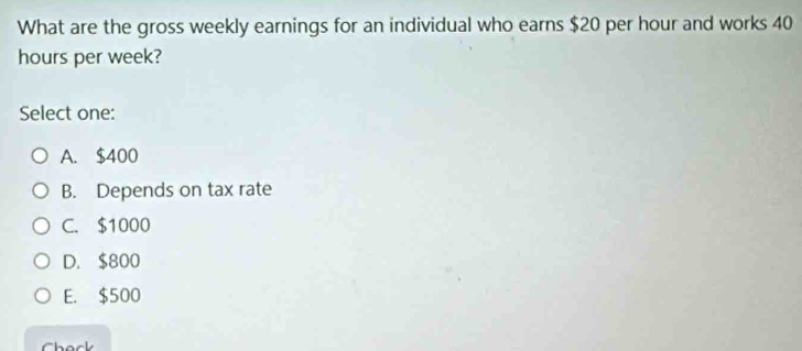 What are the gross weekly earnings for an individual who earns $20 per hour and works 40
hours per week?
Select one:
A. $400
B. Depends on tax rate
C. $1000
D. $800
E. $500
Check