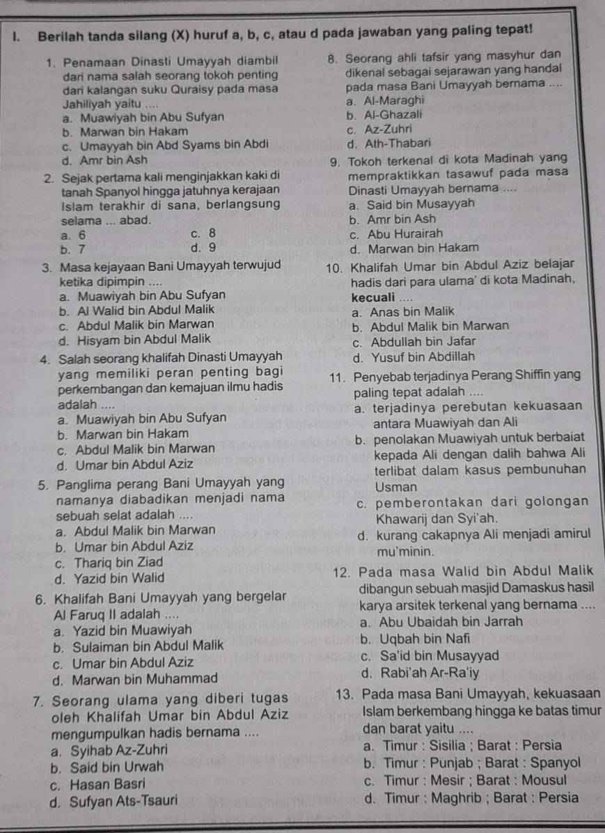 Berilah tanda silang (X) huruf a, b, c, atau d pada jawaban yang paling tepat!
1. Penamaan Dinasti Umayyah diambil 8. Seorang ahli tafsir yang masyhur dan
dari nama salah seorang tokoh penting dikenal sebagai sejarawan yang handal
dari kalangan suku Quraisy pada masa pada masa Bani Umayyah bernama ....
Jahiliyah yaitu …. a. Al-Maraghi
a. Muawiyah bin Abu Sufyan b. Al-Ghazali
b. Marwan bin Hakam c. Az-Zuhri
c. Umayyah bin Abd Syams bin Abdi d. Ath-Thabari
d. Amr bin Ash 9. Tokoh terkenal di kota Madinah yang
2. Sejak pertama kali menginjakkan kaki di mempraktikkan tasawuf pada masa
tanah Spanyol hingga jatuhnya kerajaan Dinasti Umayyah bernama ....
Islam terakhir di sana, berlangsung a. Said bin Musayyah
selama ... abad. b. Amr bin Ash
a. 6 c. 8 c. Abu Hurairah
b. 7 d. 9 d. Marwan bin Hakam
3. Masa kejayaan Bani Umayyah terwujud 10. Khalifah Umar bin Abdul Aziz belajar
ketika dipimpin .... hadis dari para ulama' di kota Madinah,
a. Muawiyah bin Abu Sufyan kecuali ....
b. Al Walid bin Abdul Malik a. Anas bin Malik
c. Abdul Malik bin Marwan b. Abdul Malik bin Marwan
d. Hisyam bin Abdul Malik c. Abdullah bin Jafar
4. Salah seorang khalifah Dinasti Umayyah d. Yusuf bin Abdillah
yang memiliki peran penting bagi
perkembangan dan kemajuan ilmu hadis 11. Penyebab terjadinya Perang Shiffin yang
adalah .... paling tepat adalah ....
a. Muawiyah bin Abu Sufyan a. terjadinya perebutan kekuasaan
b. Marwan bin Hakam antara Muawiyah dan Ali
c. Abdul Malik bin Marwan b. penolakan Muawiyah untuk berbaiat
d. Umar bin Abdul Aziz kepada Ali dengan dalih bahwa Ali
terlibat dalam kasus pembunuhan
5. Panglima perang Bani Umayyah yang Usman
namanya diabadikan menjadi nama c. pemberontakan dari golongan
sebuah selat adalah .... Khawarij dan Syi'ah.
a. Abdul Malik bin Marwan
b. Umar bin Abdul Aziz d. kurang cakapnya Ali menjadi amirul
mu'minin.
c. Thariq bin Ziad
d. Yazid bin Walid 12. Pada masa Walid bin Abdul Malik
6. Khalifah Bani Umayyah yang bergelar dibangun sebuah masjid Damaskus hasil
Al Faruq II adalah .... karya arsitek terkenal yang bernama ....
a. Yazid bin Muawiyah a. Abu Ubaidah bin Jarrah
b. Sulaiman bin Abdul Malik b. Uqbah bin Nafi
c. Umar bin Abdul Aziz
c. Sa'id bin Musayyad
d. Marwan bin Muhammad
d. Rabi'ah Ar-Ra'iy
7. Seorang ulama yang diberi tugas 13. Pada masa Bani Umayyah, kekuasaan
oleh Khalifah Umar bin Abdul Aziz Islam berkembang hingga ke batas timur
mengumpulkan hadis bernama .... dan barat yaitu ....
a. Syihab Az-Zuhri a. Timur : Sisilia ; Barat : Persia
b， Said bin Urwah b. Timur : Punjab ; Barat : Spanyol
c. Hasan Basri c. Timur : Mesir ; Barat : Mousul
d. Sufyan Ats-Tsauri d. Timur : Maghrib ; Barat : Persia