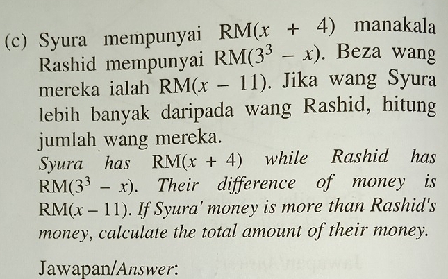 Syura mempunyai RM(x+4) manakala 
Rashid mempunyai RM(3^3-x). Beza wang 
mereka ialah RM(x-11). Jika wang Syura 
lebih banyak daripada wang Rashid, hitung 
jumlah wang mereka. 
Syura has RM(x+4) while Rashid has
RM(3^3-x). Their difference of money is
RN (x-11). If Syura' money is more than Rashid's 
money, calculate the total amount of their money. 
Jawapan/Answer: