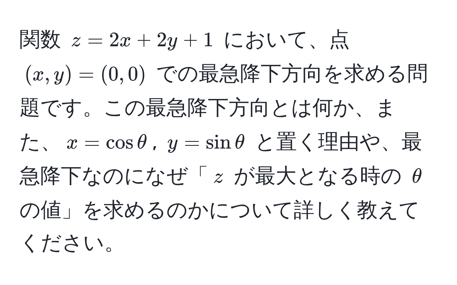 関数 $z = 2x + 2y + 1$ において、点 $(x,y)=(0,0)$ での最急降下方向を求める問題です。この最急降下方向とは何か、また、$x = cos θ$, $y = sin θ$ と置く理由や、最急降下なのになぜ「$z$ が最大となる時の $θ$ の値」を求めるのかについて詳しく教えてください。