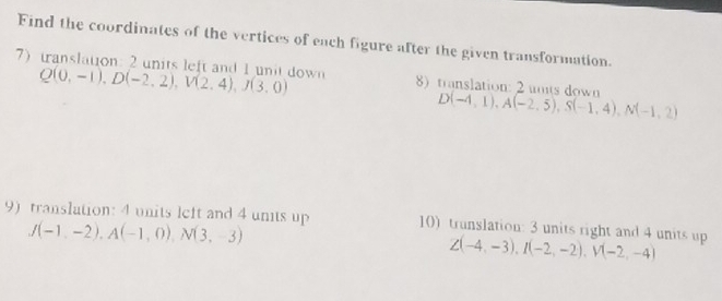 Find the coordinates of the vertices of each figure after the given transformation. 
7) translation: 2 units left and 1 unit down Q(0,-1), D(-2,2), V(2,4), J(3,0) 8) translation: 2 unts down D(-4,1), A(-2,5), S(-1,4), N(-1,2)
9) translation: 4 units left and 4 units up 10) trunslation: 3 units right and 4 units up Z(-4,-3), I(-2,-2), V(-2,-4)
J(-1,-2), A(-1,0), N(3,-3)