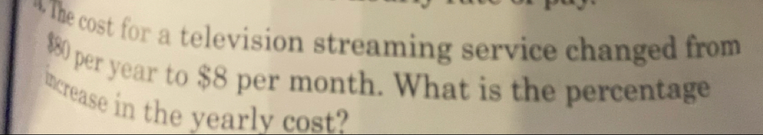 The cost for a television streaming service changed from
$80 per year to $8 per month. What is the percentage 
increase in the yearly cost?