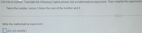 Let x be a number. Translate the following English phrase into a mathematical expression. Then simplify the expressior 
Twice the number, minus 5 times the sum of the number and 4
Write the mathematical expression. 
(Do not simplify)