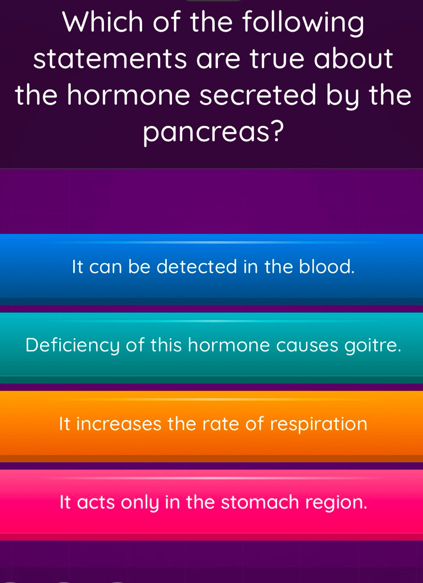 Which of the following
statements are true about
the hormone secreted by the
pancreas?
It can be detected in the blood.
Deficiency of this hormone causes goitre.
It increases the rate of respiration
It acts only in the stomach region.