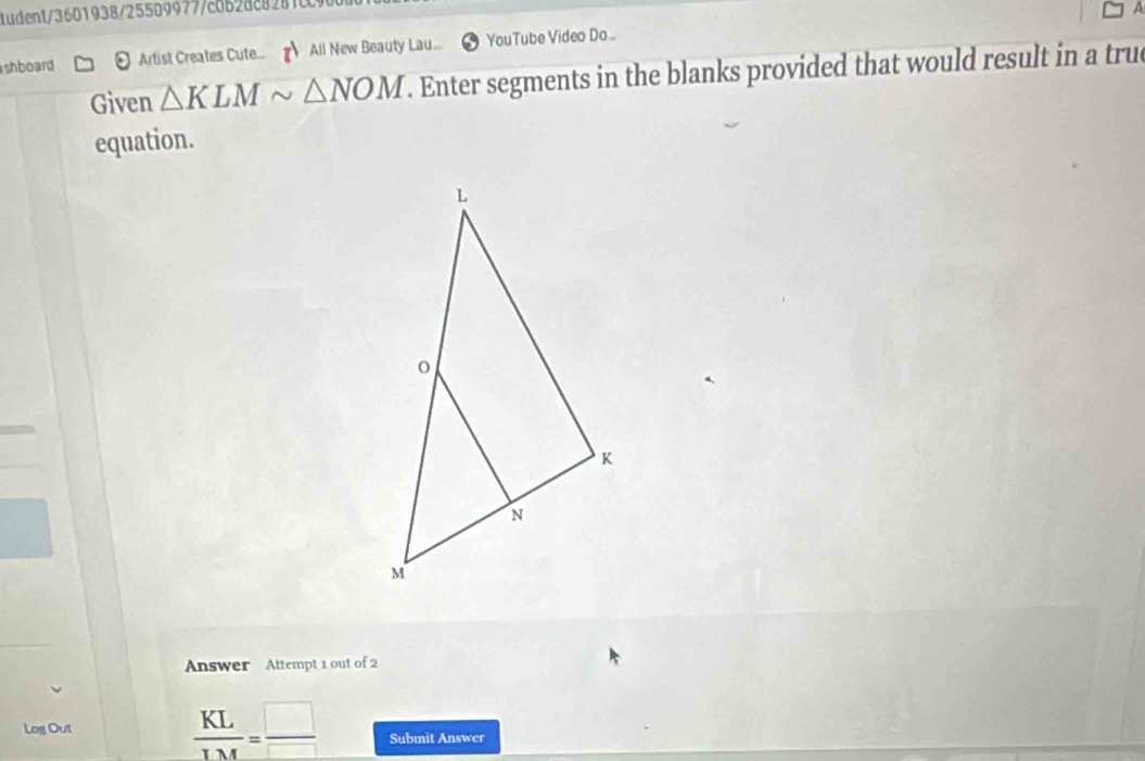 udent/3601938/255099777c8528e8281 
A 
shboard [ Artist Creates Cute All New Beauty Lau... YouTube Video Do . 
Given △ KLMsim △ NOM. Enter segments in the blanks provided that would result in a true 
equation. 
Answer Attempt 1 out of 2
 KL/IM = □ /□  
Log Out Submit Answer