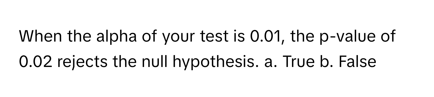 When the alpha of your test is 0.01, the p-value of 0.02 rejects the null hypothesis.  a. True b. False