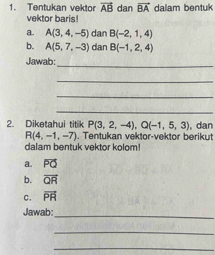 Tentukan vektor vector AB dan vector BA dalam bentuk 
vektor baris! 
a. A(3,4,-5) dan B(-2,1,4)
b. A(5,7,-3) dan B(-1,2,4)
_ 
Jawab: 
_ 
_ 
_ 
2. Diketahui titik P(3,2,-4), Q(-1,5,3) , dan
R(4,-1,-7). Tentukan vektor-vektor berikut 
dalam bentuk vektor kolom! 
a. vector PQ
b. vector QR
C. vector PR
Jawab: 
_ 
_ 
_